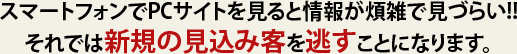 スマートフォンでPCサイトを見ると情報が煩雑で見づらい!!それでは新規の見込み客を逃すことになります。